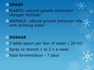 USAGE
PLANTS- natural growth enhancer/
nitrogen fertilizer
ANIMALS- natural growth enhancer mix
with drinking water
DOSAGE
2 table spoon per liter of water ( 20 ml)
Spray or drench 1 to 2 x a week
Total fermentation - 7 days
 