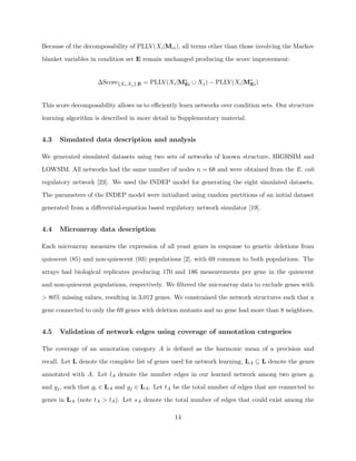 Because of the decomposability of PLLV(Xi |Mei ), all terms other than those involving the Markov

blanket variables in condition set E remain unchanged producing the score improvement:


                    ∆Score{Xi ,Xj },E = PLLV(Xi |M∗ ∪ Xj ) − PLLV(Xi |M∗ )
                                                  Ei                   Ei



This score decomposability allows us to eﬃciently learn networks over condition sets. Our structure

learning algorithm is described in more detail in Supplementary material.


4.3   Simulated data description and analysis

We generated simulated datasets using two sets of networks of known structure, HIGHSIM and

LOWSIM. All networks had the same number of nodes n = 68 and were obtained from the E. coli

regulatory network [23]. We used the INDEP model for generating the eight simulated datasets.

The parameters of the INDEP model were initialized using random partitions of an initial dataset

generated from a diﬀerential-equation based regulatory network simulator [19].


4.4   Microarray data description

Each microarray measures the expression of all yeast genes in response to genetic deletions from

quiescent (85) and non-quiescent (93) populations [2], with 69 common to both populations. The

arrays had biological replicates producing 170 and 186 measurements per gene in the quiescent

and non-quiescent populations, respectively. We ﬁltered the microarray data to exclude genes with

> 80% missing values, resulting in 3,012 genes. We constrained the network structures such that a

gene connected to only the 69 genes with deletion mutants and no gene had more than 8 neighbors.


4.5   Validation of network edges using coverage of annotation categories

The coverage of an annotation category A is deﬁned as the harmonic mean of a precision and

recall. Let L denote the complete list of genes used for network learning, LA ⊆ L denote the genes

annotated with A. Let lA denote the number edges in our learned network among two genes gi

and gj , such that gi ∈ LA and gj ∈ LA . Let tA be the total number of edges that are connected to

genes in LA (note tA > lA ). Let sA denote the total number of edges that could exist among the

                                                14
 