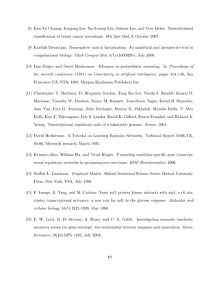 [8] Han-Yu Chuang, Eunjung Lee, Yu-Tsueng Liu, Doheon Lee, and Trey Ideker. Network-based

    classiﬁcation of breast cancer metastasis. Mol Syst Biol, 3, October 2007.

 [9] Karthik Devarajan. Nonnegative matrix factorization: An analytical and interpretive tool in

    computational biology. PLoS Comput Biol, 4(7):e1000029+, July 2008.

[10] Dan Geiger and David Heckerman. Advances in probabilistic reasoning. In Proceedings of

    the seventh conference (1991) on Uncertainty in artiﬁcial intelligence, pages 118–126, San

    Francisco, CA, USA, 1991. Morgan Kaufmann Publishers Inc.

[11] Christopher T. Harbison, D. Benjamin Gordon, Tong Ihn Lee, Nicola J. Rinaldi, Kenzie D.

    Macisaac, Timothy W. Danford, Nancy M. Hannett, Jean-Bosco Tagne, David B. Reynolds,

    Jane Yoo, Ezra G. Jennings, Julia Zeitlinger, Dmitry K. Pokholok, Manolis Kellis, P. Alex

    Rolfe, Ken T. Takusagawa, Eric S. Lander, David K. Giﬀord, Ernest Fraenkel, and Richard A.

    Young. Transcriptional regulatory code of a eukaryotic genome. Nature, 2004.

[12] David Heckerman. A Tutorial on Learning Bayesian Networks. Technical Report MSR-TR-

    95-06, Microsoft research, March 1995.

[13] Hyunsoo Kim, William Hu, and Yuval Kluger. Unraveling condition speciﬁc gene transcrip-

    tional regulatory networks in saccharomyces cerevisiae. BMC Bioinformatics, 2006.

[14] Steﬀen L. Lauritzen. Graphical Models. Oxford Statistical Science Series. Oxford University

    Press, New York, USA, July 1996.

[15] P. Lesage, X. Yang, and M. Carlson. Yeast snf1 protein kinase interacts with sip4, a c6 zinc

    cluster transcriptional activator: a new role for snf1 in the glucose response. Molecular and

    cellular biology, 16(5):1921–1928, May 1996.

[16] P. W. Lord, R. D. Stevens, A. Brass, and C. A. Goble. Investigating semantic similarity

    measures across the gene ontology: the relationship between sequence and annotation. Bioin-

    formatics, 19(10):1275–1283, July 2003.




                                               19
 