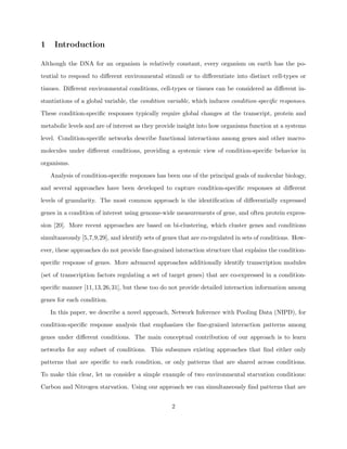 1    Introduction

Although the DNA for an organism is relatively constant, every organism on earth has the po-

tential to respond to diﬀerent environmental stimuli or to diﬀerentiate into distinct cell-types or

tissues. Diﬀerent environmental conditions, cell-types or tissues can be considered as diﬀerent in-

stantiations of a global variable, the condition variable, which induces condition-speciﬁc responses.

These condition-speciﬁc responses typically require global changes at the transcript, protein and

metabolic levels and are of interest as they provide insight into how organisms function at a systems

level. Condition-speciﬁc networks describe functional interactions among genes and other macro-

molecules under diﬀerent conditions, providing a systemic view of condition-speciﬁc behavior in

organisms.

    Analysis of condition-speciﬁc responses has been one of the principal goals of molecular biology,

and several approaches have been developed to capture condition-speciﬁc responses at diﬀerent

levels of granularity. The most common approach is the identiﬁcation of diﬀerentially expressed

genes in a condition of interest using genome-wide measurements of gene, and often protein expres-

sion [20]. More recent approaches are based on bi-clustering, which cluster genes and conditions

simultaneously [5,7,9,29], and identify sets of genes that are co-regulated in sets of conditions. How-

ever, these approaches do not provide ﬁne-grained interaction structure that explains the condition-

speciﬁc response of genes. More advanced approaches additionally identify transcription modules

(set of transcription factors regulating a set of target genes) that are co-expressed in a condition-

speciﬁc manner [11,13,26,31], but these too do not provide detailed interaction information among

genes for each condition.

    In this paper, we describe a novel approach, Network Inference with Pooling Data (NIPD), for

condition-speciﬁc response analysis that emphasizes the ﬁne-grained interaction patterns among

genes under diﬀerent conditions. The main conceptual contribution of our approach is to learn

networks for any subset of conditions. This subsumes existing approaches that ﬁnd either only

patterns that are speciﬁc to each condition, or only patterns that are shared across conditions.

To make this clear, let us consider a simple example of two environmental starvation conditions:

Carbon and Nitrogen starvation. Using our approach we can simultaneously ﬁnd patterns that are


                                                  2
 