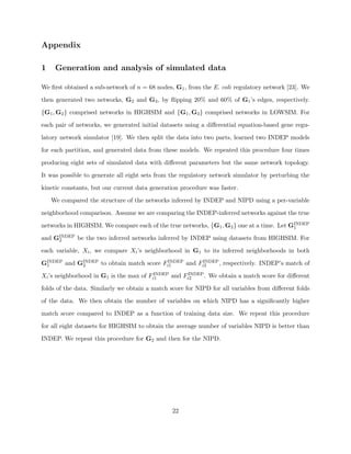 Appendix

1    Generation and analysis of simulated data

We ﬁrst obtained a sub-network of n = 68 nodes, G1 , from the E. coli regulatory network [23]. We

then generated two networks, G2 and G3 , by ﬂipping 20% and 60% of G1 ’s edges, respectively.

{G1 , G2 } comprised networks in HIGHSIM and {G1 , G3 } comprised networks in LOWSIM. For

each pair of networks, we generated initial datasets using a diﬀerential equation-based gene regu-

latory network simulator [19]. We then split the data into two parts, learned two INDEP models

for each partition, and generated data from these models. We repeated this procedure four times

producing eight sets of simulated data with diﬀerent parameters but the same network topology.

It was possible to generate all eight sets from the regulatory network simulator by perturbing the

kinetic constants, but our current data generation procedure was faster.

    We compared the structure of the networks inferred by INDEP and NIPD using a per-variable

neighborhood comparison. Assume we are comparing the INDEP-inferred networks against the true

networks in HIGHSIM. We compare each of the true networks, {G1 , G2 } one at a time. Let GINDEP
                                                                                          1

and GINDEP be the two inferred networks inferred by INDEP using datasets from HIGHSIM. For
     2

each variable, Xi , we compare Xi ’s neighborhood in G1 to its inferred neighborhoods in both

GINDEP and GINDEP to obtain match score Fi1
 1          2
                                          INDEP and F INDEP , respectively. INDEP’s match of
                                                     i2
                                         INDEP and F INDEP . We obtain a match score for diﬀerent
Xi ’s neighborhood in G1 is the max of Fi1          i2

folds of the data. Similarly we obtain a match score for NIPD for all variables from diﬀerent folds

of the data. We then obtain the number of variables on which NIPD has a signiﬁcantly higher

match score compared to INDEP as a function of training data size. We repeat this procedure

for all eight datasets for HIGHSIM to obtain the average number of variables NIPD is better than

INDEP. We repeat this procedure for G2 and then for the NIPD.




                                                22
 