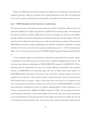 Overall, the NIPD inferred networks captured key diﬀerences and similarities in metabolic and

regulatory processes, which are consistent with existing information about these cell populations

[1,2], and also include novel ﬁndings that can provide new insight into starvation response in yeast.


2.2.4     NIPD identiﬁed several knock-out combinations

The microarrays used in this study measured expression proﬁle of single gene deletions that were

previously identiﬁed to be highly expressed at the mRNA level in stationary phase. We constrained

the inferred networks to identify neighborhoods of genes comprising only the genes with deletion

mutants, allowing us to identify combinations of such deletion mutants and their targets. Such com-

binations can be validated in the laboratory to verify cross-talk between pathways. We found that

NIPD-inferred networks contained signiﬁcantly more deletion combinations compared to random

networks for both the quiescent and non-quiescent populations (p-value < 3E-10, Supplementary

Tables 3, 4, 5), which was not the case for the INDEP-identiﬁed networks (Supplementary Tables 6,

7).

      A more stringent analysis of the knock-out combinations using GO process semantic similar-

ity identiﬁed several double knock-out and target gene candidates (Supplementary Table 2). We

also found more deletion combinations in NON-QUIESCENT compared to QUIESCENT. This is

consistent with the identiﬁcation of many more mutants aﬀecting non-quiescent than quiescent

cells [2]. In QUIESCENT, we found three genes that were all likely down-stream targets of a

COX7-QCR8 double knock-outs, all involved in the cytochrome-c oxidase complex of the mito-

chondrial inner membrane. Other deletion mutant combinations were involved in mitochondrial

ATP synthesis and ion transport. Many of these genes have been shown to be required for qui-

escent non-quiescent cell function, viability and survival [2, 18]. In NON-QUIESCENT, we found

several knock-out combinations involved in oxidative phosphorylation, aerobic respiration etc, in-

cluding a novel combination, YMR31 and QCR8, connected to TPS2. All three genes are found in

the mitochondria, which play a critical and complex role in starved cells, but the exact mechanisms

are not well-understood. Experimental analysis of this triplet can provide new insights into the role

of mitochondria in glucose-starved cells. In summary, these results demonstrated another beneﬁt



                                                  9
 