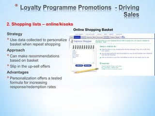 Strategy
*Use data collected to personalize
basket when repeat shopping
Approach
*Can make recommendations
based on basket
*Slip in the up-sell offers
Advantages
*Personalization offers a tested
formula for increasing
response/redemption rates
Online Shopping Basket
2. Shopping lists – online/kisoks
 