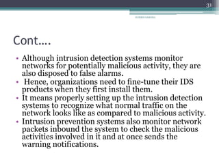 Cont….
• Although intrusion detection systems monitor
networks for potentially malicious activity, they are
also disposed to false alarms.
• Hence, organizations need to fine-tune their IDS
products when they first install them.
• It means properly setting up the intrusion detection
systems to recognize what normal traffic on the
network looks like as compared to malicious activity.
• Intrusion prevention systems also monitor network
packets inbound the system to check the malicious
activities involved in it and at once sends the
warning notifications.
31
SURBHI SAROHA
 