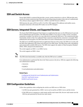 SSH and Switch Access
Secure Shell (SSH) is a protocol that provides a secure, remote connection to a device. SSH provides more
security for remote connections than Telnet does by providing strong encryption when a device is authenticated.
This software release supports SSH Version 1 (SSHv1) and SSH Version 2 (SSHv2).
SSH functions the same in IPv6 as in IPv4. For IPv6, SSH supports IPv6 addresses and enables secure,
encrypted connections with remote IPv6 nodes over an IPv6 transport.
SSH Servers, Integrated Clients, and Supported Versions
The Secure Shell (SSH) Integrated Client feature is an application that runs over the SSH protocol to provide
device authentication and encryption. The SSH client enables a Cisco device to make a secure, encrypted
connection to another Cisco device or to any other device running the SSH server. This connection provides
functionality similar to that of an outbound Telnet connection except that the connection is encrypted. With
authentication and encryption, the SSH client allows for secure communication over an unsecured network.
The SSH server and SSH integrated client are applications that run on the switch. The SSH server works with
the SSH client supported in this release and with non-Cisco SSH clients. The SSH client works with publicly
and commercially available SSH servers. The SSH client supports the ciphers of Data Encryption Standard
(DES), 3DES, and password authentication.
The switch supports an SSHv1 or an SSHv2 server.
The switch supports an SSHv1 client.
The SSH client functionality is available only when the SSH server is enabled.Note
User authentication is performed like that in the Telnet session to the device. SSH also supports the following
user authentication methods:
• TACACS+
• RADIUS
• Local authentication and authorization
Related Topics
Configuring the Switch for Local Authentication and Authorization
TACACS+ and Switch Access
RADIUS and Switch Access
SSH Configuration Guidelines
Follow these guidelines when configuring the switch as an SSH server or SSH client:
• An RSA key pair generated by a SSHv1 server can be used by an SSHv2 server, and the reverse.
• If the SSH server is running on a stack master and the stack master fails, the new stack master uses the
RSA key pair generated by the previous stack master.
Cisco 2960-X Switch Series Configuration Guide, Cisco IOS Release 15.0(2)EX
OL-29640-01 3
Configuring Secure Shell (SSH)
SSH and Switch Access
 