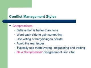 Conflict Management Styles Compromisers Believe half is better than none Want each side to gain something Use voting or bargaining to decide Avoid the real issues  Typically use maneuvering, negotiating and trading Be a Compromiser :  disagreement isn’t vital 