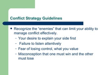 Conflict Strategy Guidelines Recognize the “enemies” that can limit your ability to manage conflict effectively. Your desire to explain your side first Failure to listen attentively Fear of losing control, what you value Misconception that one must win and the other must lose 