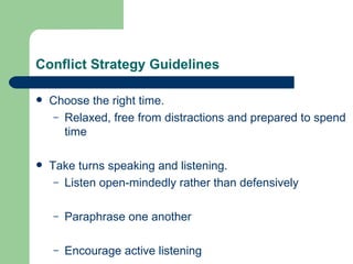 Conflict Strategy Guidelines Choose the right time. Relaxed, free from distractions and prepared to spend time Take turns speaking and listening. Listen open-mindedly rather than defensively Paraphrase one another Encourage active listening 