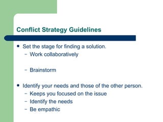 Conflict Strategy Guidelines Set the stage for finding a solution. Work collaboratively Brainstorm Identify your needs and those of the other person. Keeps you focused on the issue Identify the needs Be empathic 