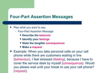 Four-Part Assertion Messages Plan what you want to say. Four-Part Assertion Message Describe the  behavior Identify your  feelings State the tangible  consequences Make a  request Example: When you take personal calls on your cell phone while there are customers waiting in line ( behaviour ), I feel stressed ( feeling ), because I have to cover the service desk by myself ( consequence ). Would you please wait until your break to use your cell phone? ( request ). 