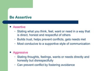 Be Assertive Assertive Stating what you think, feel, want or need in a way that is direct, honest and respectful of others Builds trust, helps prevent conflicts, gets needs met Most conducive to a supportive style of communication Aggressive Stating thoughts, feelings, wants or needs directly and honestly but disrespectfully Can prevent conflict by fostering avoidance 