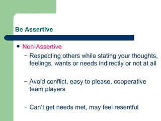 Be Assertive Non-Assertive Respecting others while stating your thoughts, feelings, wants or needs indirectly or not at all Avoid conflict, easy to please, cooperative team players Can’t get needs met, may feel resentful 