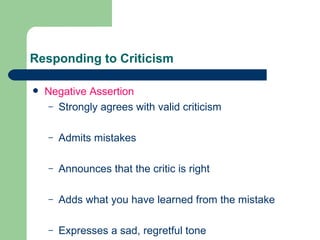 Responding to Criticism Negative Assertion Strongly agrees with valid criticism Admits mistakes Announces that the critic is right Adds what you have learned from the mistake Expresses a sad, regretful tone 