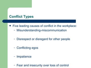 Conflict Types Five leading causes of conflict  in the workplace : Misunderstanding-miscommunication Disrespect or disregard for other people Conflicting egos Impatience Fear and insecurity over loss of control 