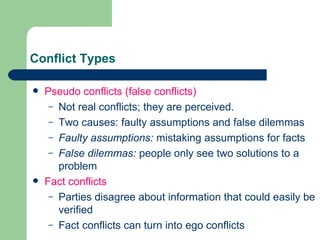 Conflict Types Pseudo conflicts  (false conflicts) Not real conflicts; they are perceived. Two causes: faulty assumptions and false dilemmas Faulty assumptions:  mistaking assumptions for facts False dilemmas:  people only see two solutions to a problem Fact conflicts Parties disagree about information that could easily be verified Fact conflicts can turn into ego conflicts 