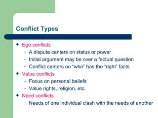 Conflict Types Ego conflicts A dispute centers on status or power Initial argument may be over a factual question Conflict centers on “who” has the “right” facts Value conflicts Focus on personal beliefs Value rights, religion, etc. Need conflicts Needs of one individual clash with the needs of another 