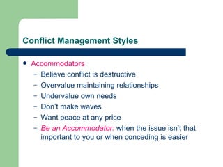 Conflict Management Styles Accommodators Believe conflict is destructive Overvalue maintaining relationships  Undervalue own needs Don’t make waves  Want peace at any price Be an Accommodator:   when the issue isn’t that important to you or when conceding is easier 