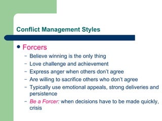 Conflict Management Styles Forcers Believe winning is the only thing Love challenge and achievement Express anger when others don’t agree Are willing to sacrifice others who don’t agree Typically use emotional appeals, strong deliveries and persistence Be a Forcer :  when   decisions have to be made quickly, crisis 