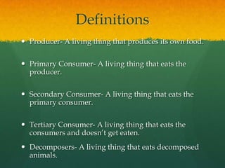 Definitions
 Producer- A living thing that produces its own food.
 Primary Consumer- A living thing that eats the
producer.
 Secondary Consumer- A living thing that eats the
primary consumer.
 Tertiary Consumer- A living thing that eats the
consumers and doesn’t get eaten.
 Decomposers- A living thing that eats decomposed
animals.
 