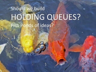 12
Should we build
HOLDING QUEUES?
Fish Ponds of ideas?
 