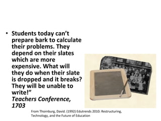 Students today can’t prepare bark to calculate their problems. They depend on their slates which are more expensive. What will they do when their slate is dropped and it breaks? They will be unable to write!” Teachers Conference, 1703 From Thornburg, David. (1992) Edutrends 2010: Restructuring, Technology, and the Future of Education 