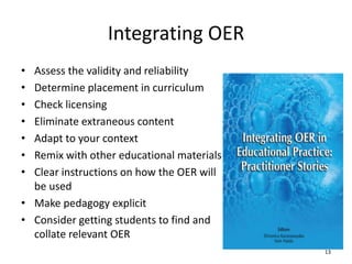 Integrating OER
• Assess the validity and reliability
• Determine placement in curriculum
• Check licensing
• Eliminate extraneous content
• Adapt to your context
• Remix with other educational materials
• Clear instructions on how the OER will
be used
• Make pedagogy explicit
• Consider getting students to find and
collate relevant OER
13
 