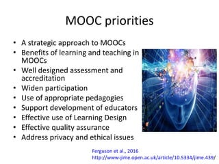 MOOC priorities
• A strategic approach to MOOCs
• Benefits of learning and teaching in
MOOCs
• Well designed assessment and
accreditation
• Widen participation
• Use of appropriate pedagogies
• Support development of educators
• Effective use of Learning Design
• Effective quality assurance
• Address privacy and ethical issues
Ferguson et al., 2016
http://www-jime.open.ac.uk/article/10.5334/jime.439/
 