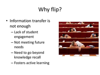 Why flip?
• Information transfer is
not enough
– Lack of student
engagement
– Not meeting future
needs
– Need to go beyond
knowledge recall
– Fosters active learning
 