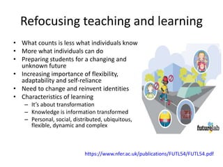 Refocusing teaching and learning
• What counts is less what individuals know
• More what individuals can do
• Preparing students for a changing and
unknown future
• Increasing importance of flexibility,
adaptability and self-reliance
• Need to change and reinvent identities
• Characteristics of learning
– It’s about transformation
– Knowledge is information transformed
– Personal, social, distributed, ubiquitous,
flexible, dynamic and complex
https://www.nfer.ac.uk/publications/FUTL54/FUTL54.pdf
 