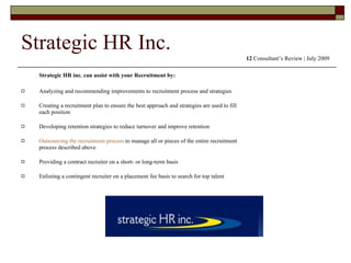 Strategic HR Inc. Strategic HR inc. can assist with your Recruitment by:  Analyzing and recommending improvements to recruitment process and strategies Creating a recruitment plan to ensure the best approach and strategies are used to fill each position Developing retention strategies to reduce turnover and improve retention Outsourcing the recruitment process  to manage all or pieces of the entire recruitment process described above Providing a contract recruiter on a short- or long-term basis Enlisting a contingent recruiter on a placement fee basis to search for top talent  12  Consultant’s Review | July 2009 