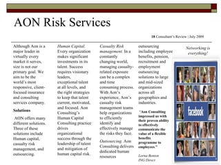 Although Aon is a major leader in virtually every market it serves, size is not our primary goal. We aim to be the world’s most responsive, client-focused insurance and consulting services company.  Solutions AON offers many different solutions. Three of these solutions include Human capital, casualty risk management, and outsourcing. AON Risk Services 18  Consultant’s Review | July 2009 Human Capital.  Every organization makes significant investments in its talent. Success requires visionary leaders, exceptional talent at all levels, and the right strategies to keep that talent current, motivated, and focused. Aon Consulting’s Human Capital Consulting practice drives organizational success through the leadership of talent and mitigation of human capital risk.  Casualty Risk management.  In a constantly changing world, managing casualty-related exposure can be a complex and time consuming process. With Aon’s experience, Aon’s casualty risk management teams help organizations to efficiently identify and effectively manage the risks they face.  Outsourcing.  Aon Consulting delivers dedicated human resources outsourcing including employee benefits, pension, recruitment and employment outsourcing solutions to large and mid-sized organizations across all geographies and industries.  “ Aon Consulting impressed us with their proven ability to effectively communicate the value of a flexible benefits programme to employees . ” Lorna Benton ING Direct Networking is everything! 