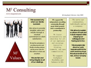 6  Consultant’s Review | July 2009 We succeed only when our clients succeed.  We strive to provide tangible value and results through a resolute commitment to client satisfaction. We lead the marketplace in providing innovative and flexible consulting solutions and the proven value this effort delivers to clients and consultants. We are fair and bring integrity to all of our dealings. We support the independent consulting community through great client projects and a commitment to partnership. We foster accountability and ownership for all of our employees and encourage innovative thinking, teamwork, and open communication. We support workplace flexibility and balance in life. We serve our communities, individually and as a company. We strive to sustain a culture of trust and mutual respect while enjoying our colleagues and having some fun. We are passionate about our work because we think the work we do is unique, the value we deliver is real, and our company is cool. M 2  Values M 2  Consulting www.msquared.com 