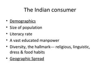 The Indian consumer Demographics Size of population Literacy rate A vast educated manpower Diversity, the hallmark--- religious, linguistic, dress & food habits Geographic Spread 