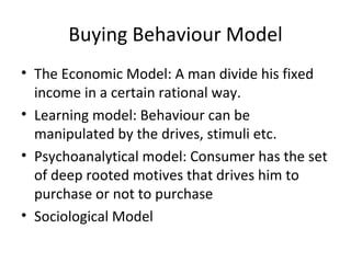 Buying Behaviour Model The Economic Model: A man divide his fixed income in a certain rational way. Learning model: Behaviour can be manipulated by the drives, stimuli etc. Psychoanalytical model: Consumer has the set of deep rooted motives that drives him to purchase or not to purchase Sociological Model 