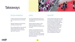 Takeaways
Get Your Hands Dirty
It came up over and over. Data only shows
you how consumers shop, not how they
live.
Read their hashtags, look at their photos,
and better yet, go talk to them.
And considering that life is messy, don’t be
afraid to embrace the mess. Raw and
underproduced creative can connect in
ways a slick TV spot can’t.
The most successful brands are the ones
that establish strong brand values, then let
consumers drive.
Wendy’s responds to tweets so nimbly
because it knows what it stands for,
and its values define every interaction with
consumers.
Similarly, Puma partnered with an artist
who shares its brand values and brings a
connection point to culture and
community. To be part of culture, stand by
your point of view and let consumers help
define the experience.
Let Go
Sound is the technology to get out in front
of and will have an increasingly critical role
across the journey. Finding your way to
the top of the algorithm will be important
for e-commerce and voice-assisted
purchase. Podcasts are impactful ways to
integrate your brand down funnel. And
sonic branding will play a larger role at
purchase. Just like with any tactic,
coordinate your approach to sound so
that it’s seamlessly articulates a 'tone'
(no pun intended) across channels.
Sound Off
10
 