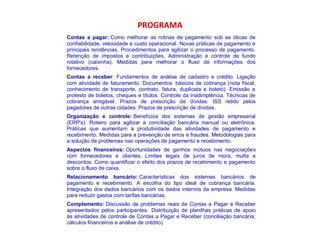 PROGRAMA
Contas a pagar: Como melhorar as rotinas de pagamento sob as óticas de
confiabilidade, velocidade e custo operacional. Novas práticas de pagamento e
principais tendências. Procedimentos para agilizar o processo de pagamento.
Retenção de impostos e contribuições. Administração e controle de fundo
rotativo (caixinha). Medidas para melhorar o fluxo de informações dos
fornecedores.
Contas a receber: Fundamentos de análise de cadastro e crédito. Ligação
com atividade de faturamento. Documentos básicos de cobrança (nota fiscal,
conhecimento de transporte, contrato, fatura, duplicata e boleto). Emissão e
protesto de boletos, cheques e títulos. Controle da inadimplência. Técnicas de
cobrança amigável. Prazos de prescrição de dívidas. ISS retido pelos
pagadores de outras cidades. Prazos de prescrição de dívidas.
Organização e controle: Benefícios dos sistemas de gestão empresarial
(ERP's). Roteiro para agilizar a conciliação bancária manual ou eletrônica.
Práticas que aumentam a produtividade das atividades de pagamento e
recebimento. Medidas para a prevenção de erros e fraudes. Metodologias para
a solução de problemas nas operações de pagamento e recebimento.
Aspectos financeiros: Oportunidades de ganhos mútuos nas negociações
com fornecedores e clientes. Limites legais de juros de mora, multa e
descontos. Como quantificar o efeito dos prazos de recebimento e pagamento
sobre o fluxo de caixa.
Relacionamento bancário: Características dos sistemas bancários de
pagamento e recebimento. A escolha do tipo ideal de cobrança bancária.
Integração dos dados bancários com os dados internos da empresa. Medidas
para reduzir gastos com tarifas bancárias.
Complemento: Discussão de problemas reais de Contas a Pagar e Receber
apresentados pelos participantes. Distribuição de planilhas práticas de apoio
às atividades de controle de Contas a Pagar e Receber (conciliação bancária,
cálculos financeiros e análise de crédito).
 