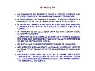 INTRODUÇÃO
• AS ATIVIDADES DE CONTAR E PAGAR E CONTAS RECEBER SÃO
INTERDEPENDENTES TANTO INTERNA COMO EXTERNAMENTE.
• O PROFISSIONAL DE CONTAS A PAGAR PRECISA CONHECER A
OPERAÇÃO DO SETOR DE CONTAS A RECEBER E VICE-VERSA.
• O SETOR DE CONTAS A RECEBER ASSUME ALGUMAS FUNÇÕES
COMERCIAIS E O DE CONTAS A PAGAR, ALGUMAS FUNÇÕES DE
COMPRA.
• O TRABALHO DE EXCUÇÃO SERÁ CADA VEZ MAIS AUTOMATIZADO
E, PORTANTO, MENOR.
• A CARÊNCIA DE ORGANIZAÇÃO DE CONTAS A PAGAR E RECEBER
NÃO PODE SER COMPENSADA PELOS SISTEMAS INFORMATIZADOS
DE GESTÃO EMPRESARIAL (ERP’S).
• OS (ERP’S) NÃO ELIMINAM TOTALMENTE O USO DE PLANILHAS.
• NAS GRANDES ORGANIZAÇÕES, ALGUMAS FUNÇÕES DE CONTAS
A PAGAR ESTÃO SAINDO DO SETOR FINANCEIRO POR CONTA DOS
ERP’S.
• ATIVIDADES AUXILIARES DE CONTAS A PAGAR (RETENÇÕES
TRIBUTÁRIAS, VERIFICAÇÃO DE STATUS (ECONÔMICO, FISCAL
ETC.) DE FORNECEDORES, INTERLOCUÇÃO COM FORNECEDORES)
TÊM TENDÊNCIA CRESCENTE.
 