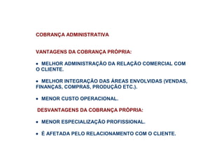 COBRANÇA ADMINISTRATIVA
VANTAGENS DA COBRANÇA PRÓPRIA:
• MELHOR ADMINISTRAÇÃO DA RELAÇÃO COMERCIAL COM
O CLIENTE.
• MELHOR INTEGRAÇÃO DAS ÁREAS ENVOLVIDAS (VENDAS,
FINANÇAS, COMPRAS, PRODUÇÃO ETC.).
• MENOR CUSTO OPERACIONAL.
DESVANTAGENS DA COBRANÇA PRÓPRIA:
• MENOR ESPECIALIZAÇÃO PROFISSIONAL.
• É AFETADA PELO RELACIONAMENTO COM O CLIENTE.
 