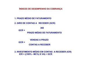 ÍNDICES DE DESEMPENHO DA COBRANÇA
1. PRAZO MÉDIO DE FATURAMENTO
2. GIRO DE CONTAS A RECEBER (GCR)
360
GCR =
PRAZO MÉDIO DE FATURAMENTO
VENDAS A PRAZO
GCR =
CONTAS A RECEBER
3. INVESTIMENTO MÉDIO EM CONTAS A RECEBER (ICR)
ICR = ((100% - MC%) X VA) ÷ GCR
 