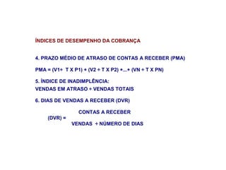 ÍNDICES DE DESEMPENHO DA COBRANÇA
4. PRAZO MÉDIO DE ATRASO DE CONTAS A RECEBER (PMA)
PMA = (V1÷ T X P1) + (V2 ÷ T X P2) +...+ (VN ÷ T X PN)
5. ÍNDICE DE INADIMPLÊNCIA:
VENDAS EM ATRASO ÷ VENDAS TOTAIS
6. DIAS DE VENDAS A RECEBER (DVR)
CONTAS A RECEBER
(DVR) =
VENDAS ÷ NÚMERO DE DIAS
 