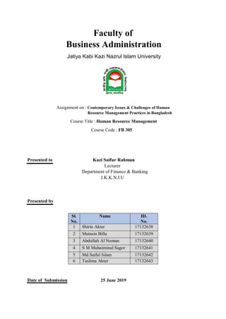 Faculty of
Business Administration
Jatiya Kabi Kazi Nazrul Islam University
Assignment on : Contemporary Issues & Challenges of Human
Resource Management Practices in Bangladesh
Course Title : Human Resource Management
Course Code : FB 305
Presented to Kazi Saifur Rahman
Lecturer
Department of Finance & Banking
J.K.K.N.I.U
Presented by
Date of Submission 25 June 2019
Sl.
No.
Name ID.
No.
1 Shirin Akter 17132638
2 Mutasin Billa 17132639
3 Abdullah Al Noman 17132640
4 S M Muhaiminul Sagor 17132641
5 Md.Saiful Islam 17132642
6 Taslima Akter 17132643
 