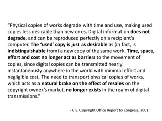 “Physical copies of works degrade with time and use, making used
copies less desirable than new ones. Digital information does not
degrade, and can be reproduced perfectly on a recipient’s
computer. The ‘used’ copy is just as desirable as (in fact, is
indistinguishable from) a new copy of the same work. Time, space,
effort and cost no longer act as barriers to the movement of
copies, since digital copies can be transmitted nearly
instantaneously anywhere in the world with minimal effort and
negligible cost. The need to transport physical copies of works,
which acts as a natural brake on the effect of resales on the
copyright owner’s market, no longer exists in the realm of digital
transmissions.”
- U.S. Copyright Office Report to Congress, 2001
 