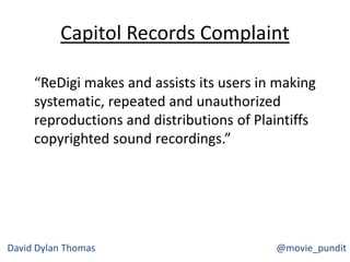 Capitol Records Complaint
“ReDigi makes and assists its users in making
systematic, repeated and unauthorized
reproductions and distributions of Plaintiffs
copyrighted sound recordings.”
David Dylan Thomas @movie_pundit
 