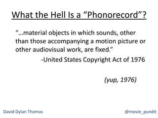 What the Hell Is a “Phonorecord”?
“…material objects in which sounds, other
than those accompanying a motion picture or
other audiovisual work, are fixed.”
-United States Copyright Act of 1976
(yup, 1976)
David Dylan Thomas @movie_pundit
 