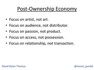 Post-Ownership Economy
• Focus on artist, not art.
• Focus on audience, not distributor.
• Focus on passion, not product.
• Focus on access, not possession.
• Focus on relationship, not transaction.
David Dylan Thomas @movie_pundit
 