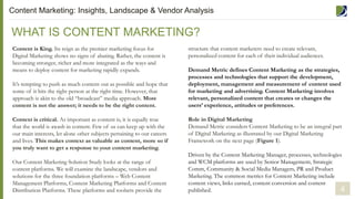 Content is King. Its reign as the premier marketing focus for
Digital Marketing shows no signs of abating. Rather, the content is
becoming stronger, richer and more integrated as the ways and
means to deploy content for marketing rapidly expands.
It’s tempting to push as much content out as possible and hope that
some of it hits the right person at the right time. However, that
approach is akin to the old “broadcast” media approach. More
content is not the answer; it needs to be the right content.
Context is critical. As important as content is, it is equally true
that the world is awash in content. Few of us can keep up with the
our main interests, let alone other subjects pertaining to our careers
and lives. This makes context as valuable as content, more so if
you truly want to get a response to your content marketing.
Our Content Marketing Solution Study looks at the range of
content platforms. We will examine the landscape, vendors and
solutions for the three foundation platforms – Web Content
Management Platforms, Content Marketing Platforms and Content
Distribution Platforms. These platforms and toolsets provide the
WHAT IS CONTENT MARKETING?
Content Marketing: Insights, Landscape & Vendor Analysis
structure that content marketers need to create relevant,
personalized content for each of their individual audiences.
Demand Metric defines Content Marketing as the strategies,
processes and technologies that support the development,
deployment, management and measurement of content used
for marketing and advertising. Content Marketing involves
relevant, personalized content that creates or changes the
users’ experience, attitudes or preferences.
Role in Digital Marketing
Demand Metric considers Content Marketing to be an integral part
of Digital Marketing as illustrated by our Digital Marketing
Framework on the next page (Figure 1).
Driven by the Content Marketing Manager, processes, technologies
and WCM platforms are used by Senior Management, Strategic
Comm, Community & Social Media Managers, PR and Product
Marketing. The common metrics for Content Marketing include
content views, links earned, content conversion and content
published. 4
 