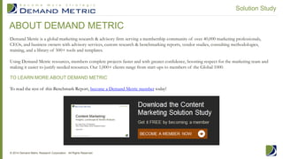 We recommend that organizations evaluate vendors in the
Content Marketing solution space based on the lifecycles
reviewed in the Content Marketing Deployment Lifecycle
section of this report. Web Content Management and Content
Marketing and Distribution platforms should be evaluated on a
case-by-case basis for each organization.
Download and complete Demand Metric’s Web Content
Management Vendor Evaluation or our Content Marketing &
Distribution Vendor Evaluation to assess several vendors at one
time to see which may work best for your organization.
Figure 5 (on the next page) highlights the key functionality of a
WCM platform according to the level of complexity from Basic to
Cutting-Edge.
Figure 6 (on Page 11) highlights the key functionality of
CMS/CDS platforms based on the same four tiers. Use these
graphics to determine the features that are right for your company.
VENDOR SELECTION CRITERIA
9© 2014 Demand Metric Research Corporation. All Rights Reserved.
Download
Figure 4: Web Content Management Vendor Evaluation
Content Marketing: Insights, Landscape & Vendor Analysis
 