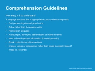 Comprehension Guidelines
© 2016 Copyright iMedia Inc. Proprietary & Confidential
How easy is it to understand
A language and tone that is appropriate to your audience segments
• First person singular and plural voice
• Active rather than the passive voice
• Plainspoken language
• Avoid jargon, acronyms, abbreviations or made-up terms
• Most to least important information (inverted pyramid)
• Break content into multiple sections
• Images, videos or infographics rather than words to explain ideas (1
image to 75 words)
 