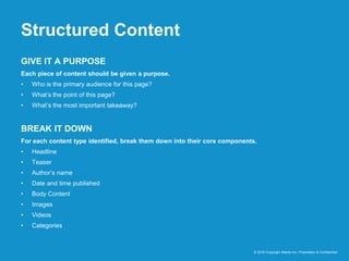 Structured Content
© 2016 Copyright iMedia Inc. Proprietary & Confidential
GIVE IT A PURPOSE
Each piece of content should be given a purpose.
• Who is the primary audience for this page?
• What’s the point of this page?
• What’s the most important takeaway?
BREAK IT DOWN
For each content type identified, break them down into their core components.
• Headline
• Teaser
• Author’s name
• Date and time published
• Body Content
• Images
• Videos
• Categories
 