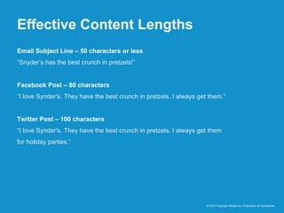 Effective Content Lengths
© 2016 Copyright iMedia Inc. Proprietary & Confidential
Email Subject Line – 50 characters or less
“Snyder’s has the best crunch in pretzels!”
Facebook Post – 80 characters
“I love Synder's. They have the best crunch in pretzels. I always get them.”
Twitter Post – 100 characters
“I love Synder's. They have the best crunch in pretzels. I always get them
for holiday parties.”
 